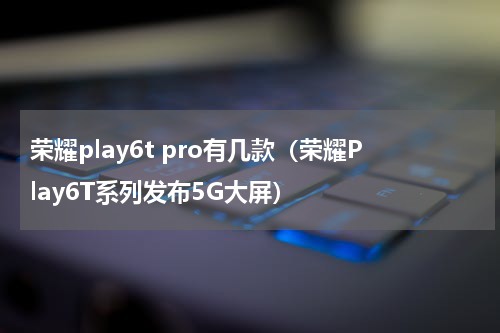 荣耀play6t pro有几款（荣耀Play6T系列发布5G大屏）