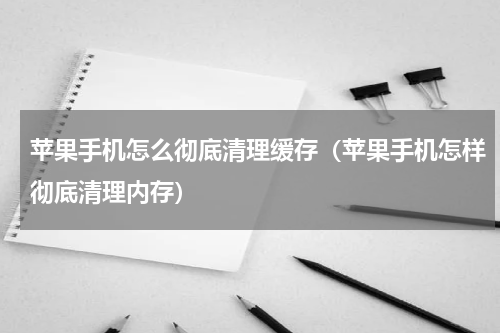 苹果手机怎么彻底清理缓存（苹果手机怎样彻底清理内存）