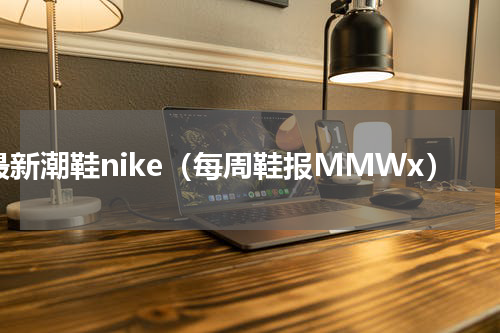 最新潮鞋nike（每周鞋报MMWx）