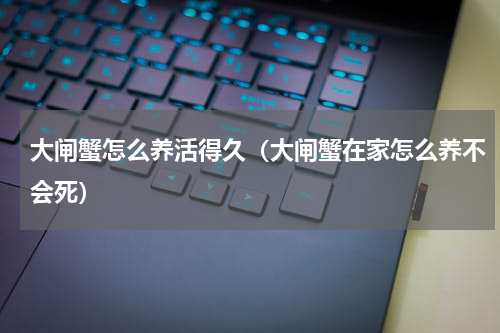 大闸蟹怎么养活得久（大闸蟹在家怎么养不会死）