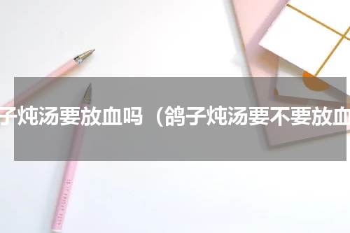 鸽子炖汤要放血吗（鸽子炖汤要不要放血）
