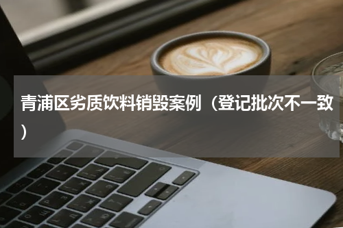 青浦区劣质饮料销毁案例（登记批次不一致）