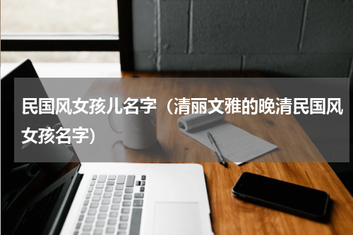民国风女孩儿名字（清丽文雅的晚清民国风女孩名字）
