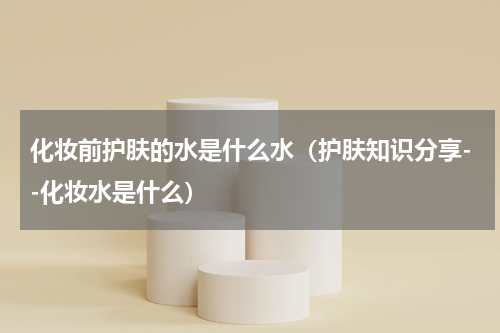 化妆前护肤的水是什么水（护肤知识分享--化妆水是什么）