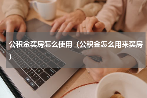 公积金买房怎么使用（公积金怎么用来买房）