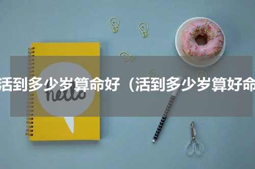 人活到多少岁算命好（活到多少岁算好命）