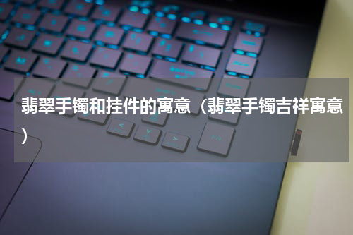 翡翠手镯和挂件的寓意（翡翠手镯吉祥寓意）