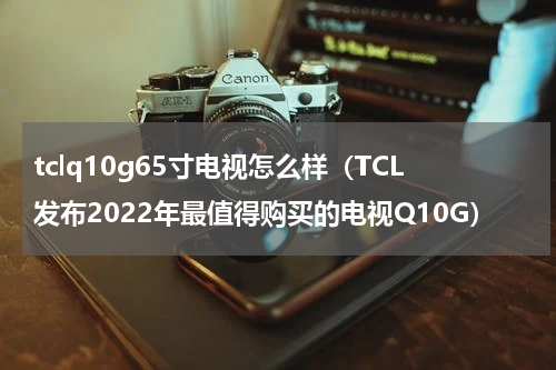 tclq10g65寸电视怎么样（TCL发布2022年最值得购买的电视Q10G）