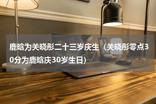 鹿晗为关晓彤二十三岁庆生（关晓彤零点30分为鹿晗庆30岁生日）
