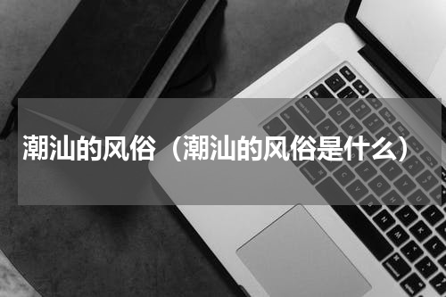 潮汕的风俗（潮汕的风俗是什么）