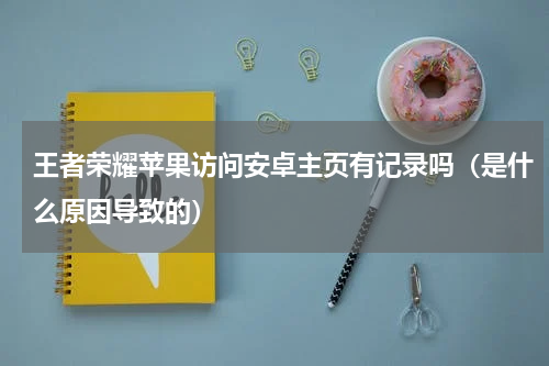 王者荣耀苹果访问安卓主页有记录吗（是什么原因导致的）