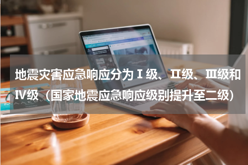 地震灾害应急响应分为Ⅰ级、Ⅱ级、Ⅲ级和Ⅳ级（国家地震应急响应级别提升至二级）