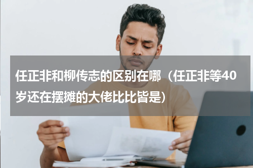 任正非和柳传志的区别在哪（任正非等40岁还在摆摊的大佬比比皆是）