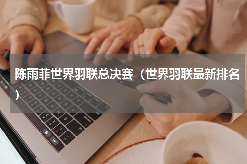 陈雨菲世界羽联总决赛（世界羽联最新排名）