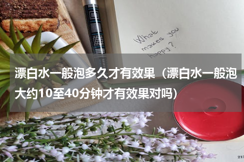 漂白水一般泡多久才有效果（漂白水一般泡大约10至40分钟才有效果对吗）
