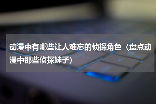 动漫中有哪些让人难忘的侦探角色（盘点动漫中那些侦探妹子）