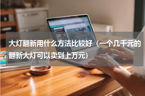 大灯翻新用什么方法比较好（一个几千元的翻新大灯可以卖到上万元）