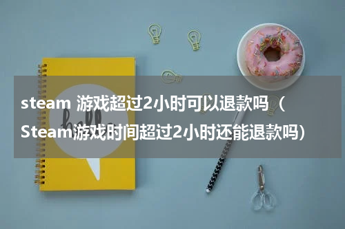 steam 游戏超过2小时可以退款吗（Steam游戏时间超过2小时还能退款吗）