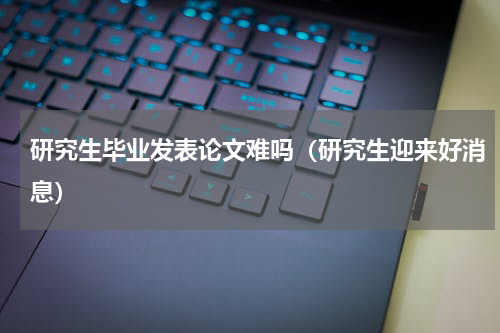 研究生毕业发表论文难吗（研究生迎来好消息）