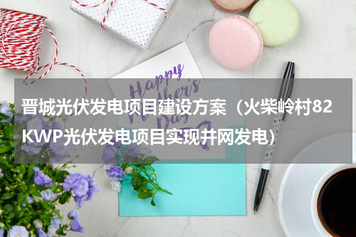 晋城光伏发电项目建设方案（火柴岭村82KWP光伏发电项目实现并网发电）