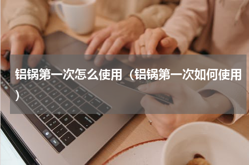 铝锅第一次怎么使用（铝锅第一次如何使用）
