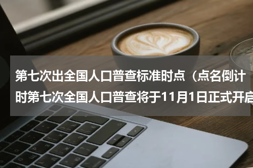 第七次出全国人口普查标准时点（点名倒计时第七次全国人口普查将于11月1日正式开启）