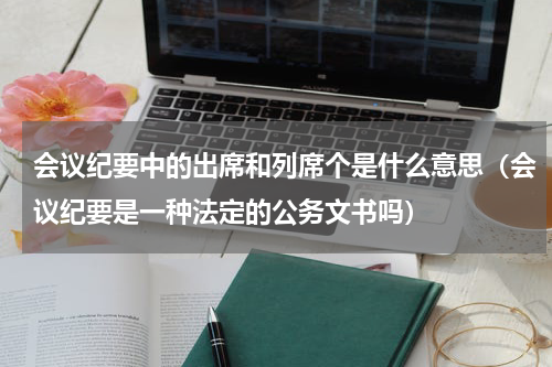 会议纪要中的出席和列席个是什么意思（会议纪要是一种法定的公务文书吗）