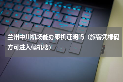 兰州中川机场能办乘机证明吗（旅客凭绿码方可进入候机楼）
