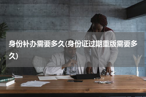 身份补办需要多久(身份证过期重版需要多久)
