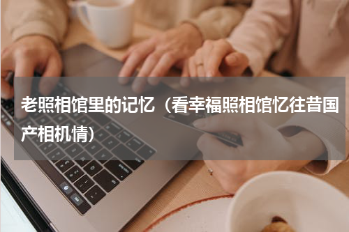 老照相馆里的记忆（看幸福照相馆忆往昔国产相机情）