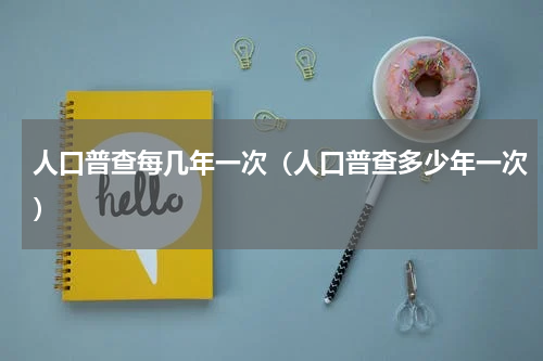人口普查每几年一次（人口普查多少年一次）