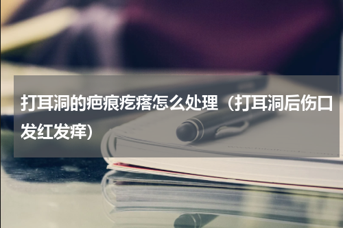 打耳洞的疤痕疙瘩怎么处理（打耳洞后伤口发红发痒）