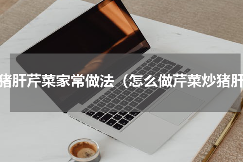 炒猪肝芹菜家常做法（怎么做芹菜炒猪肝）