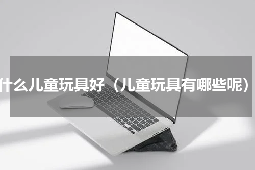 什么儿童玩具好（儿童玩具有哪些呢）