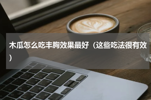 木瓜怎么吃丰胸效果最好（这些吃法很有效）