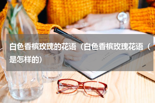 白色香槟玫瑰的花语（白色香槟玫瑰花语（是怎样的）