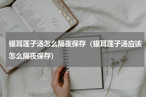 银耳莲子汤怎么隔夜保存（银耳莲子汤应该怎么隔夜保存）