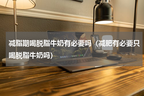 减脂期喝脱脂牛奶有必要吗（减肥有必要只喝脱脂牛奶吗）