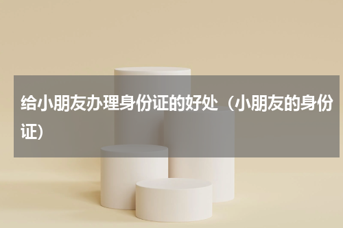 给小朋友办理身份证的好处（小朋友的身份证）