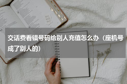 交话费看错号码给别人充值怎么办（座机号成了别人的）