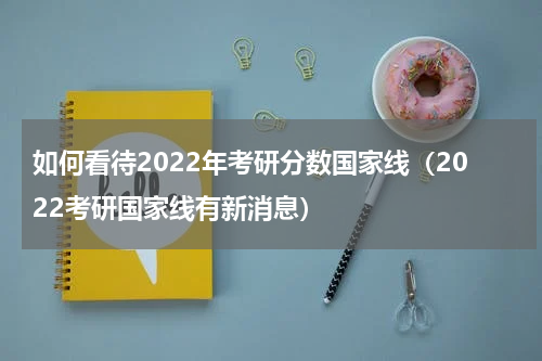 如何看待2022年考研分数国家线（2022考研国家线有新消息）