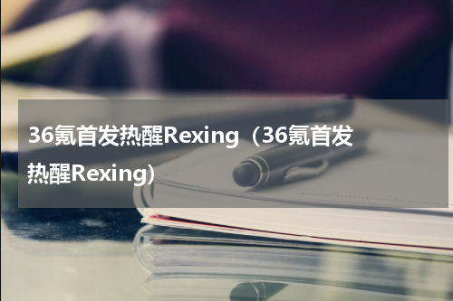 36氪首发热醒Rexing（36氪首发热醒Rexing）