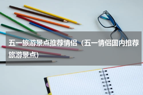 五一旅游景点推荐情侣（五一情侣国内推荐旅游景点）