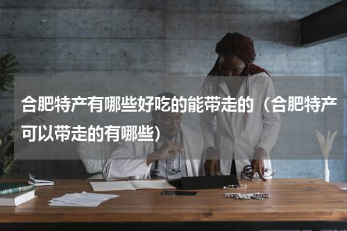 合肥特产有哪些好吃的能带走的（合肥特产可以带走的有哪些）