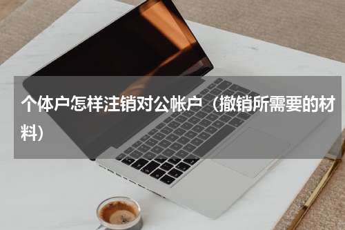 个体户怎样注销对公帐户（撤销所需要的材料）