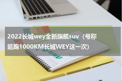 2022长城wey全新旗舰suv（号称能跑1000KM长城WEY这一次）
