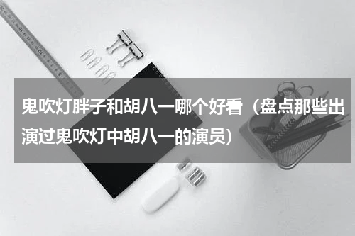 鬼吹灯胖子和胡八一哪个好看（盘点那些出演过鬼吹灯中胡八一的演员）