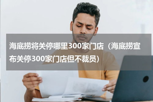 海底捞将关停哪里300家门店（海底捞宣布关停300家门店但不裁员）