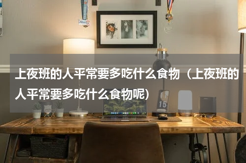 上夜班的人平常要多吃什么食物（上夜班的人平常要多吃什么食物呢）