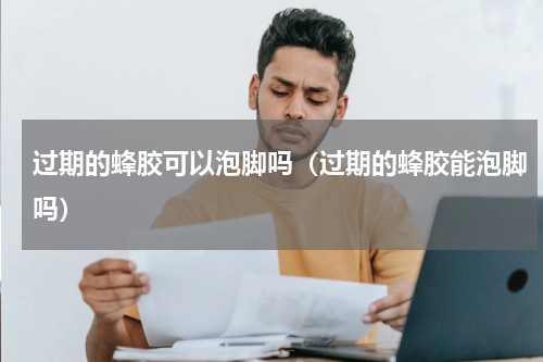 过期的蜂胶可以泡脚吗（过期的蜂胶能泡脚吗）